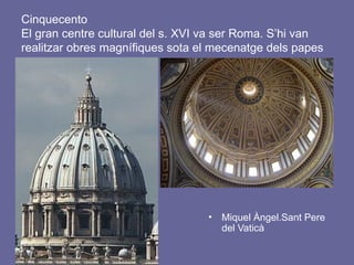 Cinquecento
El gran centre cultural del s. XVI va ser Roma. S’hi van
realitzar obres magnífiques sota el mecenatge dels papes
• Miquel Àngel.Sant Pere
del Vaticà
 