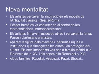 Nova mentalitat
• Els artistes cercaven la inspiració en els models de
l’Antiguitat clàssica (Grècia-Roma)
• L’ésser humà es va convertir en el centre de les
representacions. Antropocentrisme.
• Els artistes firmaven les seves obres i cercaven la fama.
Passen d’artesans a artistes.
• Apareix la figura dels mecenes, persones riques o
institucions que finançaven les obres i en protegien els
autors. Els més importants van ser la família Médici a la
Florència del s. XV, i els papes a la Roma del s. XVI.
• Altres famílies: Rucellai, Vespuzzi, Pazzi, Strozzi..
 