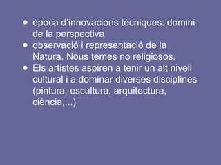 ● època d’innovacions tècniques: domini
de la perspectiva
● observació i representació de la
Natura. Nous temes no religiosos.
● Els artistes aspiren a tenir un alt nivell
cultural i a dominar diverses disciplines
(pintura, escultura, arquitectura,
ciència,...)
 