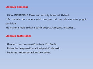 Llengua anglesa:
• Llibre INCREDIBLE Class and activity book ed. Oxford.
• Es treballa de manera molt oral per tal que els alumnes puguin
participar
de manera molt activa a partir de jocs, cançons, històries…
Llengua castellana:
• Quadern de comprensió lectora, Ed. Baula.
• Potenciar l’expressió oral i adquisició de lèxic.
• Lectures i representacions de contes.
 