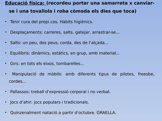 Educació física: (recordeu portar una samarreta x canviar-
se i una tovallola i roba còmoda els dies que toca)
• Tenir cura del propi cos. Hàbits higiènics.
• Desplaçaments: carreres, salts, gatejar, arrastrar-se...
• Salts: un peu, dos peus, corda, des de l’alçada...
• Equilibris: dinàmics, estàtics, en grup, amb material...
• Girs: en tots els eixos, tombarelles...
• Manipulació de mòbils: amb diferents tipus de pilotes, freesbe,
cordes...
• Pallassos: treball d’expressió corporal i no verbal.
• Jocs d’ahir: jocs populars i tradicionals.
• Quinzenalment natació a partir d’octubre. GRAELLA.
 