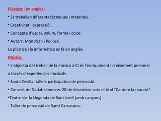 Plàstica: (en anglès)
• Es treballen diferents tècniques i materials.
• Creativitat i expressió .
• Concepte d’espai, volum, forma i color.
• Autors: Mondrian i Pollock.
La plàstica i la informàtica es fa en anglès.
Música:
• L'objectiu del treball de la música a CI és l'enriquiment i creixement personal
a través d'experiències musicals.
• Santa Cecília: tallers participatius de percussió.
• Concert de Nadal: dimecres 20 de desembre sota el títol “Cantem la marató”.
•Teatre de la Llegenda de Sant Jordi (amb cançons).
- Taller de percussió de Santi Carcasona.
 