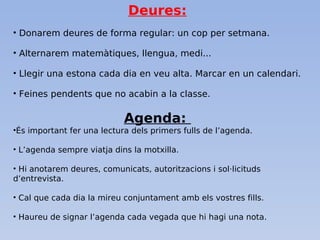 Deures:
• Donarem deures de forma regular: un cop per setmana.
• Alternarem matemàtiques, llengua, medi...
• Llegir una estona cada dia en veu alta. Marcar en un calendari.
• Feines pendents que no acabin a la classe.
Agenda:
•És important fer una lectura dels primers fulls de l’agenda.
• L’agenda sempre viatja dins la motxilla.
• Hi anotarem deures, comunicats, autoritzacions i sol·licituds
d’entrevista.
• Cal que cada dia la mireu conjuntament amb els vostres fills.
• Haureu de signar l’agenda cada vegada que hi hagi una nota.
 