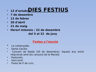 DIES FESTIUS• 13 d’octubre
• 7 de desembre
• 12 de febrer
• 30 d’abril
• 21 de maig
• Horari intensiu : 22 de desembre
del 5 al 22 de juny
Festes a l’escola
• La castanyada.
• Santa Cecília.
• Concert de Nadal (20 de desembre). Aquest any anirà
relacionat amb les cançons de la Marató.
• Pastorets.
• Sant Jordi
• Festa de fi de curs
 