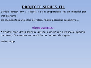 PROJECTE SIGUES TU
S’inicia aquest any a l’escola i se’ns proporciona tot un material per
treballar amb
els alumnes tota una sèrie de valors, hàbits, potenciar autoestima…
Altres aspectes:
• Control diari d’assistència. Aviseu si no vénen a l’escola (agenda
o correu). Si marxen en horari lectiu, haureu de signar.
•WhatsApp.
 