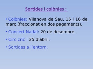 Sortides i colònies :
• Colònies: Vilanova de Sau, 15 i 16 de
març (fraccionat en dos pagaments).
• Concert Nadal: 20 de desembre.
• Circ cric : 25 d'abril.
• Sortides a l’entorn.
 