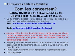  Entrevistes amb les famílies:
Com les concertem?
MARTA ROVIRA (2n A): Dilluns de 12,15 a 13.
MONTSE FELIU (2n B): Dijous de 12.15 a 13.
• Cada mestra disposa d’una adreça de correu electrònic per
poder-nos comunicar amb totes les famílies.
2nA : guilleriestutoria2a@escolaguilleries.cat
2nB: guilleriestutoria2b@escolaguilleries.cat
. Les entrevistes del mes de gener i febrer, continuaran com el curs
passat. Disposarem de tot un dia per poder fer-les, quan sigui el
moment penjarem una graella amb les diferents hores i us
podreu anar apuntant.
• Enguany els finals de trimestres seran diferents: el 1r trimestre
acabarà el 22 de desembre, el 2n acabarà el 23 de març i el 3r a
final de curs.
• PARE DELEGAT: Per millorar i fomentar la relació família-escola.
• Graella piscina.
 