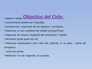 Objectius del Cicle:• Adquirir hàbits.
• Concentració (potenciar l’escolta).
• Comprensió i expressió de les tasques i consignes.
• Potenciar un bon ambient de treball (tranquil·litat).
• Capacitat de relació (respecte als companys i l’adult).
• Demanar ajuda quan els cal.
• Potenciar expressions com: bon dia, gràcies, si us plau… entre els
companys
i amb els adults.
• Potenciar l’ús de l’agenda i la carpeta.
 
