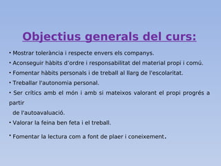 Objectius generals del curs:
• Mostrar tolerància i respecte envers els companys.
• Aconseguir hàbits d’ordre i responsabilitat del material propi i comú.
• Fomentar hàbits personals i de treball al llarg de l'escolaritat.
• Treballar l'autonomia personal.
• Ser crítics amb el món i amb si mateixos valorant el propi progrés a
partir
de l'autoavaluació.
• Valorar la feina ben feta i el treball.
• Fomentar la lectura com a font de plaer i coneixement.
 