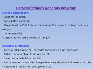 Característiques generals del grup:
A nivell general són:
• Juganers i moguts.
• Participatius i alegres.
• Dependents de l’adult (tenen necessitat d’explicar-te moltes coses i que
estiguis
només per ells).
• Costa crear un clima de treball tranquil.
Aspectes a reforçar:
• Atenció, silenci quan cal, entendre consignes, evitar repeticions.
• Calma, parlar amb un to de veu fluixet.
• Importància de la feina ben feta.
• Autonomia, responsabilitat i respecte envers els altres i el material escolar .
• Aprendre a treballar en grup (compartir).
 