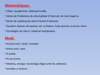 Matemàtiques:
• Llibre i quadernets. Editorial Cruïlla.
• Sèries de Problemes de càlcul global El Quinzet, de Lluís Segarra.
• Sèries de rapidesa de càlcul mental El Quinzet.
• Quadern Quinze són quinze, ed. La Galera. Cada alumne va al seu ritme.
• Estratègies de càlcul i material manipulatiu.
Medi:
• Animal amic: teixó i mostela.
• Arbre amic: avet.
• El poble.
• El cos humà.
• Matèria, energia i tecnologia (lligat amb les colònies).
• Sortides a l’entorn.
 