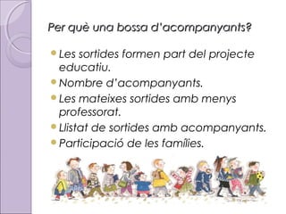 Per què una bossa d’acompanyants?
Les

sortides formen part del projecte
educatiu.
Nombre d’acompanyants.
Les mateixes sortides amb menys
professorat.
Llistat de sortides amb acompanyants.
Participació de les famílies.

 