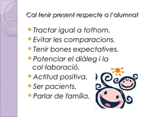 Cal tenir present respecte a l’alumnat
Tractar

igual a tothom.
Evitar les comparacions.
Tenir bones expectatives.
Potenciar el diàleg i la
col·laboració.
Actitud positiva.
Ser pacients.
Parlar de família.

 