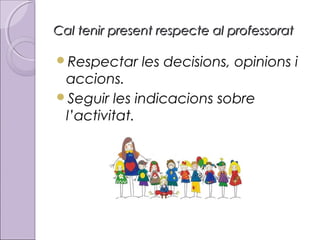 Cal tenir present respecte al professorat
Respectar

les decisions, opinions i

accions.
Seguir les indicacions sobre
l’activitat.

 