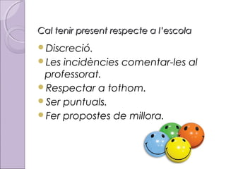Cal tenir present respecte a l’escola
Discreció.
Les

incidències comentar-les al
professorat.
Respectar a tothom.
Ser puntuals.
Fer propostes de millora.

 