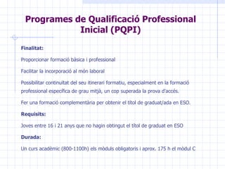 Programes de Qualificació Professional Inicial (PQPI) F inalitat : P roporcionar formació bàsica i professional  F acilit ar  la incorporació al món laboral  Possibilitar  continuïtat del seu itinerari formatiu, especialment en la formació professional específica de grau mitjà, un cop superada la prova d'accés.  F er una formació complementària per obtenir el títol de graduat/ada en ESO .   Requisits: J oves  entre 16 i 21 anys  que no hagin obtingut el títol de graduat en  ESO Durada: Un curs acadèmic (800-1100h) els mòduls obligatoris i aprox. 175 h el mòdul C 