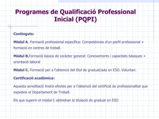 Programes de Qualificació Professional Inicial (PQPI) Continguts: Mòdul A .  Formació professional específica : C ompetències d'un perfil professional  +  formació en centres de treball.  Mòdul B. Formació bàsica de caràcter general :   C oneixements i capacitats bàsiques  + orientació laboral Mòdul C.   Formació per a l'obtenció del títol de graduat/ada en  ESO .  Voluntari. Certificació acadèmica: Aquesta acreditació tindrà efectes per a l'obtenció del certificat de professionalitat que expedeix el Departament de Treball.  Els que superin el mòdul C obtindran la titulació de graduat en ESO 