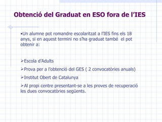 Obtenció del Graduat en ESO fora de l’IES Un alumne pot romandre escolaritzat a l’IES fins els 18 anys, si en aquest termini no s’ha graduat també  el pot obtenir a: Escola d’Adults Prova per a l’obtenció del GES ( 2 convocatòries anuals) Institut Obert de Catalunya Al propi centre presentant-se a les proves de recuperació les dues convocatòries següents. 