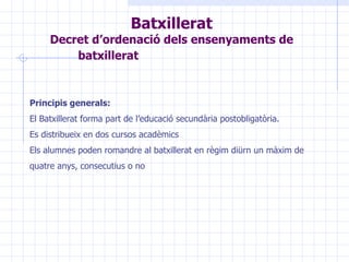 Batxillerat Decret d’ordenació dels ensenyaments de batxillerat   Principis generals: El Batxillerat forma part de l’educació secundària postobligatòria. Es distribueix en dos cursos acadèmics Els alumnes poden romandre al batxillerat en règim diürn un màxim de quatre anys, consecutius o no 