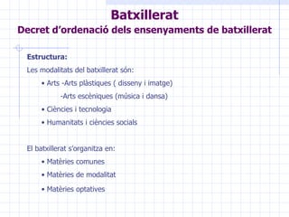 Batxillerat Decret d’ordenació dels ensenyaments de batxillerat   Estructura: Les modalitats del batxillerat són: Arts -Arts plàstiques ( disseny i imatge)   -Arts escèniques (música i dansa) Ciències i tecnologia Humanitats i ciències socials El batxillerat s’organitza en:  Matèries comunes Matèries de modalitat  Matèries optatives   