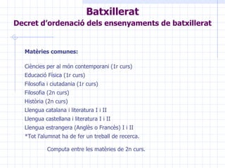Matèries comunes: Ciències per al món contemporani (1r curs) Educació Física (1r curs) Filosofia i ciutadania (1r curs) Filosofia (2n curs) Història (2n curs) Llengua catalana i literatura I i II Llengua castellana i literatura I i II Llengua estrangera (Anglès o Francès) I i II  *Tot l’alumnat ha de fer un treball de recerca. Computa entre les matèries de 2n curs.   Batxillerat Decret d’ordenació dels ensenyaments de batxillerat   