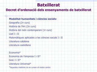 Modalitat humanitats i ciències socials:   Geografia (2n curs) Història de l’Art (2n curs) Història del món contemporani (1r curs) Llatí I i II Matemàtiques aplicades a les ciències socials I i II Literatura catalana  Literatura castellana Economia* Economia de l’empresa I i II* Grec I i II* Literatura Universal* * Aquestes matèries no es cursen al nostre centre   Batxillerat Decret d’ordenació dels ensenyaments de batxillerat   