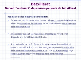 Regulació de les matèries de modalitat: Els alumnes han de cursar en el conjunt dels  dos cursos  de batxillerat un mínim de  sis matèries de modalitat , de les quals almenys  cinc han de ser de la modalitat triada. Amb caràcter general, les matèries de modalitat de nivell I s’han d’impartir a 1r curs i les de nivell II a 2n Si en matricular-se de 2n l’alumne decideix  canviar de modalitat , el centre pot modificar-li el currículum assegurant que cursi  tres matèries de la nova modalitat corresponents a 2n , i que  en acabar l’etapa  hagi  superat quatre o més  de les  matèries de la nova modalitat.   Batxillerat Decret d’ordenació dels ensenyaments de batxillerat   