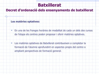 Les matèries optatives: En una de les franges horàries de modalitat de cada un dels dos cursos de l’etapa els centres poden proposar i oferir matèries optatives. Les matèries optatives de Batxillerat contribueixen a completar la formació de l’alumne aprofundint en aspectes propis del centre o ampliant perspectives de formació general. Batxillerat Decret d’ordenació dels ensenyaments de batxillerat   