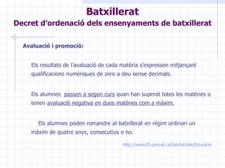 Avaluació i promoció: Els resultats de l’avaluació de cada matèria s’expressen mitjançant qualificacions numèriques de zero a deu sense decimals. Els alumnes  passen a segon curs  quan han superat totes les matèries o tenen  avaluació negativa en dues matèries com a màxim.   Els alumnes poden romandre al batxillerat en règim ordinari un màxim de quatre anys, consecutius o no. http ://www20.gencat.cat/portal/site/Educacio Batxillerat Decret d’ordenació dels ensenyaments de batxillerat   