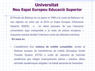 Universitat  Nou Espai Europeu Educació Superior   El Procés de Bolonya es va signar el 1999 a la ciutat de Bolonya i el seu objectiu es crear per al 2010 un Espai Europeu d’Educació Superior (EEES)  o , en altres paraules, fer que l’educació universitària sigui comparable a la resta de països europeus, i d’aquesta manera facilitar l’intercanvi entre els diferents membres. Es basa en: L’establiment d'un  sistema de crèdits compatible , similar al Sistema europeu de transferència de crèdits (European Credit Transfer System, ECTS) o unitat de valoració de l'activitat acadèmica que integra ensenyaments teòrics i pràctics, altres activitats acadèmiques dirigides i el treball personal de l'estudiant.  