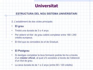 Universitat ESTRUCTURA DEL NOU SISTEMA UNIVERSITARI 2. L’establiment de dos cicles principals: El grau Tindrà una durada de 3 o 4 anys Per obtenir el títol  de grau caldrà completar entre 180 i 240 crèdits europeus. El títol que es concedeix és el de Graduat. El Postgrau Si desitges completar la teva formació podràs fer-ho a través d’un  màster oficial , al qual s’hi accedeix a través de l’obtenció d’un títol de grau. La seva durada és de 1 o 2 anys (entre 60 i 120 crèdits) 
