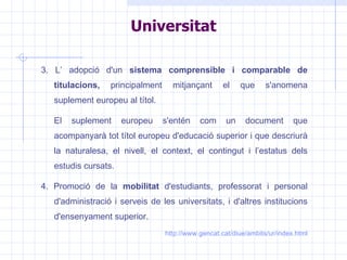 3. L’ adopció d'un  sistema comprensible i comparable de titulacions,  principalment mitjançant el que s'anomena suplement europeu al títol. El suplement europeu s'entén com un document que acompanyarà tot títol europeu d'educació superior i que descriurà la naturalesa, el nivell, el context, el contingut i l’estatus dels estudis cursats. 4. Promoció de la  mobilitat  d'estudiants, professorat i personal d'administració i serveis de les universitats, i d'altres institucions d'ensenyament superior. http://www.gencat.cat/diue/ambits/ur/index.html Universitat 