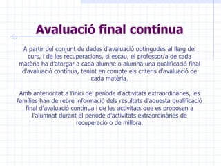 Avaluació final contínua A partir del conjunt de dades d'avaluació obtingudes al llarg del curs, i de les recuperacions, si escau, el professor/a de cada matèria ha d'atorgar a cada alumne o alumna una qualificació final d'avaluació contínua, tenint en compte els criteris d'avaluació de cada matèria. Amb anterioritat a l'inici del període d'activitats extraordinàries, les famílies han de rebre informació dels resultats d'aquesta qualificació final d'avaluació contínua i de les activitats que es proposen a l'alumnat durant el període d'activitats extraordinàries de recuperació o de millora. 