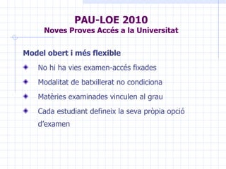 PAU-LOE 2010 Noves Proves Accés a la Universitat Model obert i més flexible No hi ha vies examen-accés fixades Modalitat de batxillerat no condiciona Matèries examinades vinculen al grau Cada estudiant defineix la seva pròpia opció d’examen 