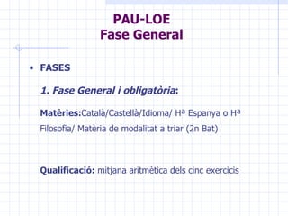 PAU-LOE Fase General FASES 1. Fase General i obligatòria :   Matèries: Català/Castellà/Idioma/ Hª Espanya o Hª Filosofia/ Matèria de modalitat a triar (2n Bat) Qualificació:  mitjana aritmètica dels cinc exercicis 