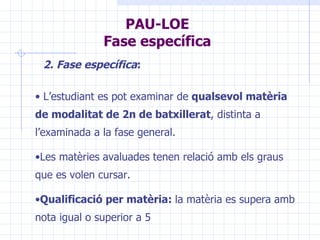PAU-LOE Fase específica L’estudiant es pot examinar de  qualsevol matèria de modalitat de 2n de batxillerat , distinta a l’examinada a la fase general. Les matèries avaluades tenen relació amb els graus que es volen cursar. Qualificació per matèria:  la matèria es supera amb nota igual o superior a 5 2. Fase específica :   