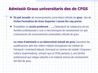 Admissió Graus universitaris des de CFGS Es pot accedir  als ensenyaments universitaris oficials de  grau  des de  Cicles Formatius de Grau Superior i sense fer cap prova . S'estableix un  accés preferent   l'adscripció de cadascuna de les famílies professionals a una o més branques de coneixement en què s'estructuren els ensenyaments universitaris oficials de grau.  La nota d'admissió a un determinat estudi de grau  incorpora les qualificacions dels dos millors mòduls (exceptuant els mòduls de Formació i orientació laboral, Formació en centres de treball i Empresa i cultura emprenedora), sempre que el CFGS pertanyi a una família professional que estigui adscrita a la mateixa branca de coneixement del títol de grau.  