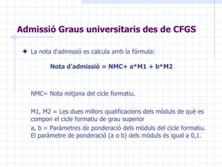 Admissió Graus universitaris des de CFGS La nota d'admissió es calcula amb la fórmula:   Nota d'admissió = NMC+ a*M1 + b*M2 NMC= Nota mitjana del cicle formatiu. M1, M2 = Les dues millors qualificacions dels mòduls de què es compon el cicle formatiu de grau superior a, b = Paràmetres de ponderació dels mòduls del cicle formatiu. El paràmetre de ponderació (a o b) dels mòduls és igual a 0,1. 