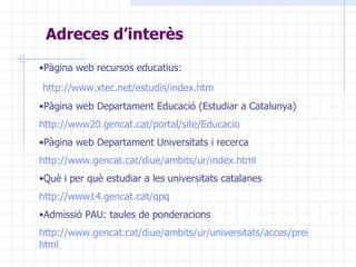 Adreces d’interès   Pàgina web recursos educatius: http:// www . xtec . net / estudis / index . htm Pàgina web Departament Educació (Estudiar a Catalunya) http://www20. gencat . cat /portal/ site / Educacio Pàgina web Departament Universitats i recerca http:// www . gencat . cat / diue / ambits / ur / index . html Què i per què estudiar a les universitats catalanes http://www14.gencat.cat/ qpq Admissió PAU: taules de ponderacions http://www.gencat.cat/diue/ambits/ur/universitats/acces/prein/info/admissio/index. html 