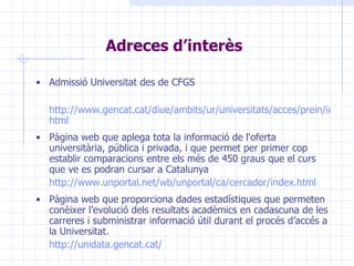 Adreces d’interès Admissió Universitat des de CFGS http://www.gencat.cat/diue/ambits/ur/universitats/acces/prein/info/admissio_cfgs/index. html Pàgina web  que aplega tota la informació de l'oferta universitària, pública i privada, i que permet per primer cop establir comparacions entre els més de 450 graus que el curs que ve es podran cursar a Catalunya  http://www.unportal.net/wb/unportal/ca/cercador/index.html Pàgina web  que   proporciona dades  estadístiques  que permet e n conèixer l’evolució dels resultats acadèmics en cadascuna de les carreres i subministrar informació útil durant el procés d’accés a la Universitat.  http://unidata.gencat.cat/ 