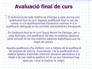Avaluació final de curs El professor/a de cada matèria ha d'atorgar a cada alumne   una qualificació final de curs. Aquesta qualificació final no pot ser inferior ni a la qualificació final d'avaluació contínua ni a la qualificació obtinguda en les activitats extraordinàries d'avaluació. En l’avaluació final de 4t curs l’equip docent ha d’atorgar, per a cada alumne/a, una qualificació del bloc de matèries optatives (amb exclusió de les tres matèries optatives específiques que ha hagut de cursar). Aquesta qualificació s’ha d’obtenir com a mitjana de la qualificació del projecte de recerca, d’una banda, i de la qualificació de la matèria optativa d’activitats d’atenció educativa alternatives a la religió o bé cap matèria optativa, en el cas que l’alumne/a hagi optat per cursar la matèria de religió . 
