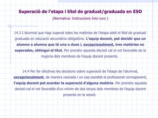 Superació de l'etapa i títol de graduat/graduada en  ESO (Normativa: Instruccions Inici curs ) 14.3 L'alumnat que hagi superat totes les matèries de l'etapa obté el títol de graduat/graduada en educació secundària obligatòria.  L'equip docent, pot decidir que un alumne o alumna que té una o dues i,  excepcionalment , tres matèries no superades, obtingui el títol.  Per prendre aquesta decisió cal el vot favorable de la majoria dels membres de l'equip docent presents.  14.4 Per fer efectives les decisions sobre superació de l'etapa de l'alumnat,  excepcionalment , de manera raonada i un cop escoltat el professorat corresponent,  l'equip docent pot acordar la superació d'alguna matèria . Per prendre aquesta decisió cal el vot favorable d'un mínim de dos terços dels membres de l'equip docent presents en la sessió.  