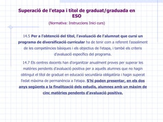 14.5  Per a l'obtenció del títol, l'avaluació de l'alumnat que cursi un programa de diversificació curricular  ha de tenir com a referent l'assoliment de les competències bàsiques i els objectius de l'etapa, i també els criteris d'avaluació específics del programa. 14.7 Els centres docents han d'organitzar anualment proves per superar les matèries pendents d'avaluació positiva per a aquells alumnes que no hagin obtingut el títol de graduat en educació secundària obligatòria i hagin superat l'edat màxima de permanència a l'etapa.  S'hi poden presentar, en els dos anys següents a la finalització dels estudis, alumnes amb un màxim de cinc matèries pendents d'avaluació positiva. Superació de l'etapa i títol de graduat/graduada en  ESO (Normativa: Instruccions Inici curs) 