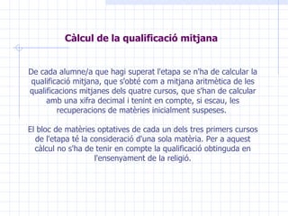 Càlcul de la qualificació mitjana   De cada alumne/a que hagi superat l'etapa se n'ha de calcular la qualificació mitjana, que s'obté com a mitjana aritmètica de les qualificacions mitjanes dels quatre cursos, que s'han de calcular amb una xifra decimal i tenint en compte, si escau, les recuperacions de matèries inicialment suspeses.  El bloc de matèries optatives de cada un dels tres primers cursos de l'etapa té la consideració d'una sola matèria. Per a aquest càlcul no s'ha de tenir en compte la qualificació obtinguda en l'ensenyament de la religió. 