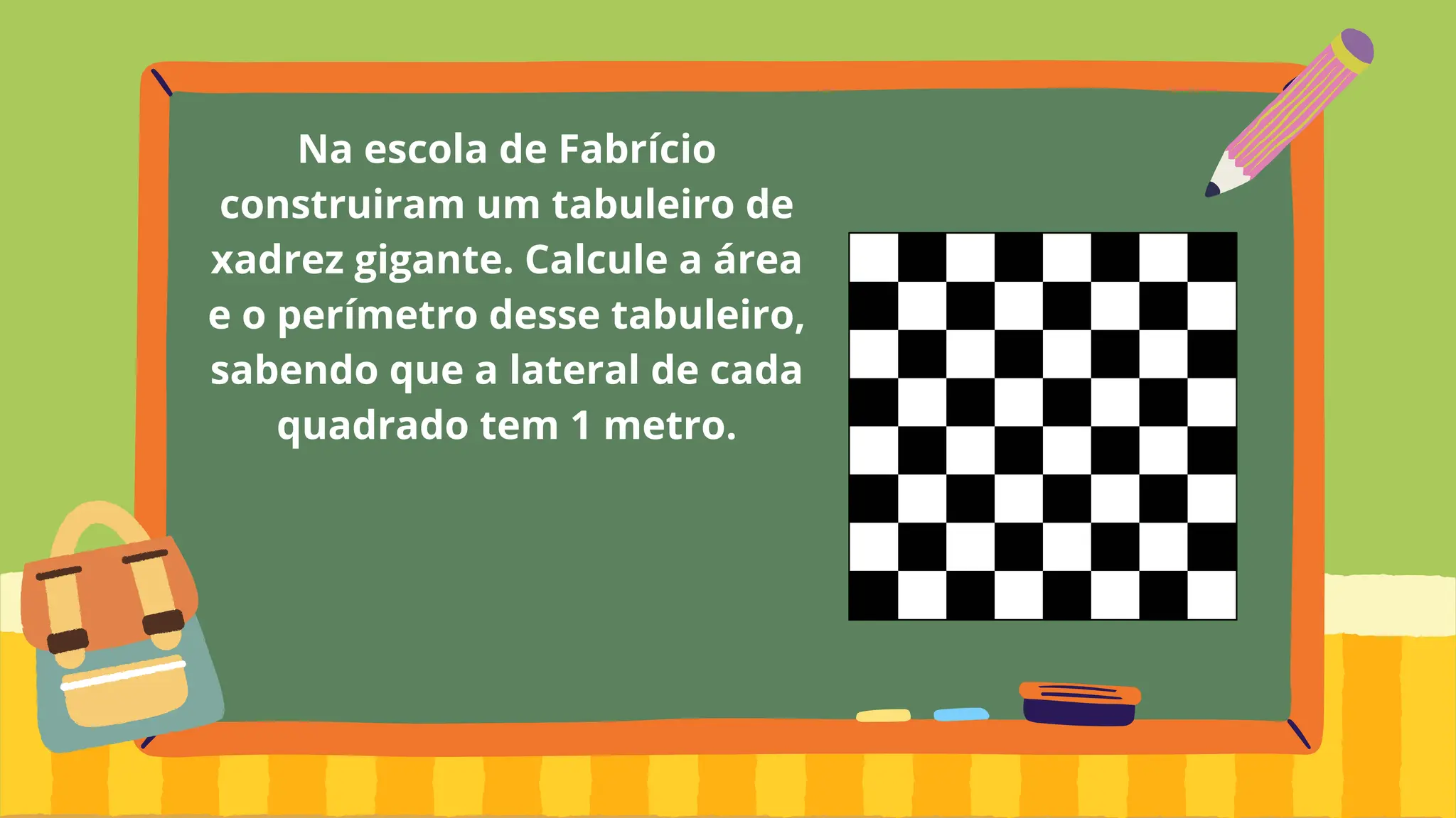 Na escola de Fabrício
construiram um tabuleiro de
xadrez gigante. Calcule a área
e o perímetro desse tabuleiro,
sabendo que a lateral de cada
quadrado tem 1 metro.
 