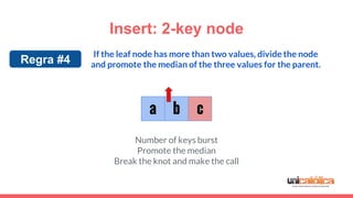 Insert: 2-key node
c
If the leaf node has more than two values, divide the node
and promote the median of the three values for the parent.
a b
Regra #4
Number of keys burst
Promote the median
Break the knot and make the call
 