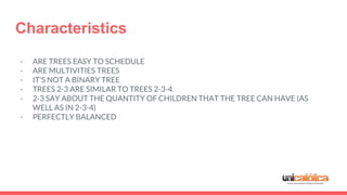 Characteristics
- ARE TREES EASY TO SCHEDULE
- ARE MULTIVITIES TREES
- IT'S NOT A BINARY TREE
- TREES 2-3 ARE SIMILAR TO TREES 2-3-4.
- 2-3 SAY ABOUT THE QUANTITY OF CHILDREN THAT THE TREE CAN HAVE (AS
WELL AS IN 2-3-4)
- PERFECTLY BALANCED
 