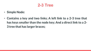 2-3 Tree
▪ Simple Node:
▪ Contains a key and two links; A left link to a 2-3 tree that
has keys smaller than the node key; And a direct link to a 2-
3 tree that has larger braces;
 
