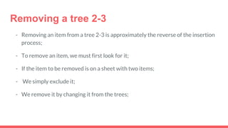 Removing a tree 2-3
- Removing an item from a tree 2-3 is approximately the reverse of the insertion
process;
- To remove an item, we must first look for it;
- If the item to be removed is on a sheet with two items;
- We simply exclude it;
- We remove it by changing it from the trees;
 
