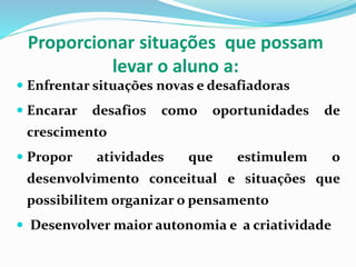 Proporcionar situações que possam
levar o aluno a:
 Enfrentar situações novas e desafiadoras
 Encarar desafios como oportunidades de
crescimento
 Propor atividades que estimulem o
desenvolvimento conceitual e situações que
possibilitem organizar o pensamento
 Desenvolver maior autonomia e a criatividade
 